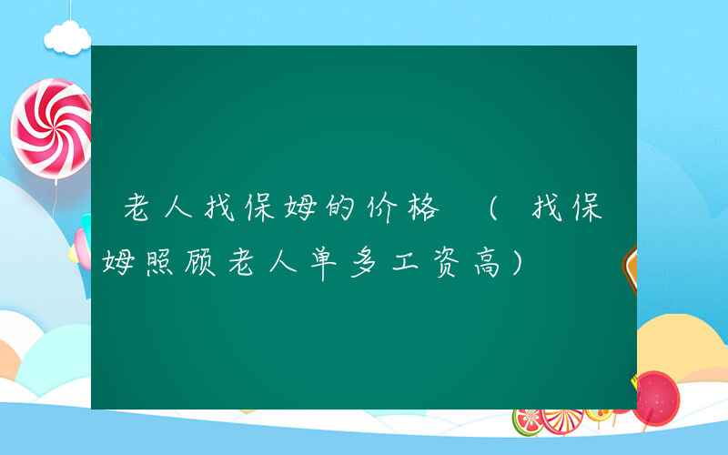 老人找保姆的价格 (找保姆照顾老人单多工资高)